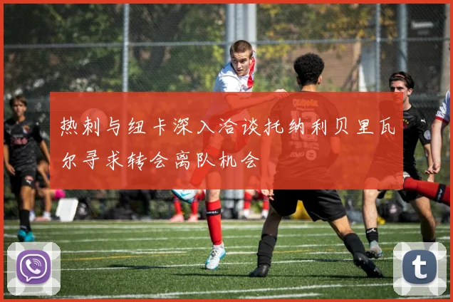 热刺与纽卡深入洽谈托纳利贝里瓦尔寻求转会离队机会