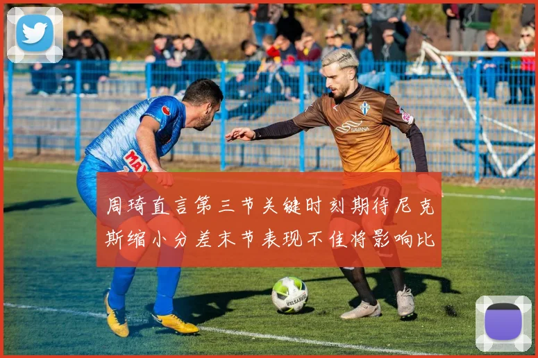 周琦直言第三节关键时刻期待尼克斯缩小分差末节表现不佳将影响比赛结果