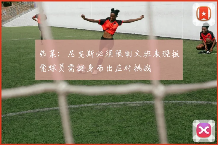 弗莱：尼克斯必须限制文班表现板凳球员需挺身而出应对挑战