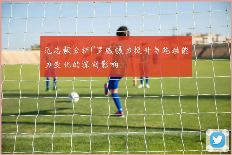 范志毅分析C罗威慑力提升与跑动能力变化的深刻影响