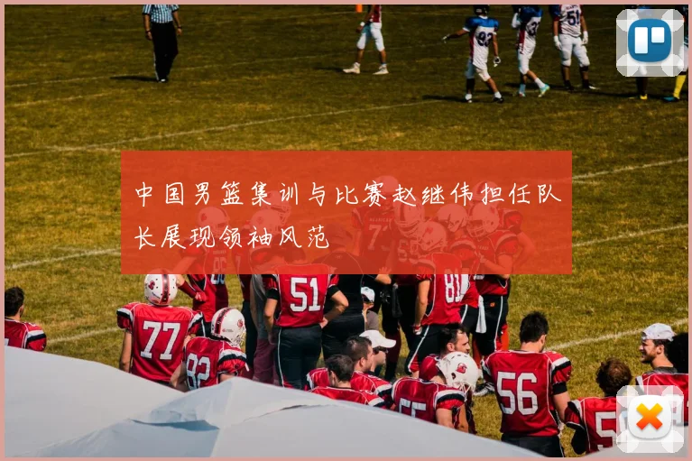 中国男篮集训与比赛赵继伟担任队长展现领袖风范