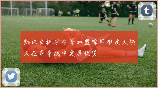 凯记分析字母哥加盟绿军难度大热火在争夺战中更具优势