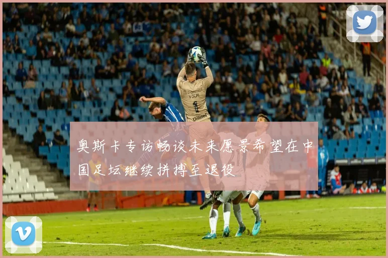 奥斯卡专访畅谈未来愿景希望在中国足坛继续拼搏至退役