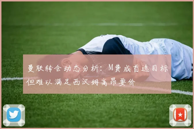 曼联转会动态分析：M费成首选目标但难以满足西汉姆高昂要价