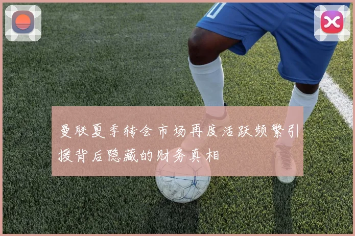 曼联夏季转会市场再度活跃频繁引援背后隐藏的财务真相