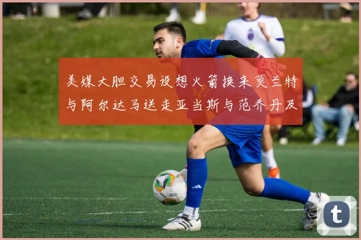 美媒大胆交易设想火箭换来莫兰特与阿尔达马送走亚当斯与范乔丹及两个选秀权