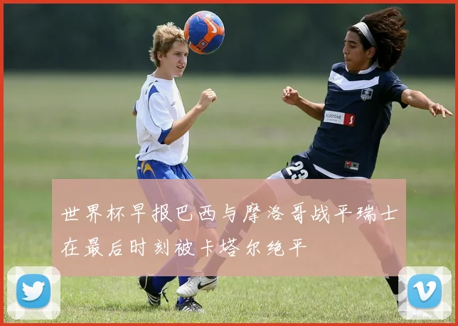 世界杯早报巴西与摩洛哥战平瑞士在最后时刻被卡塔尔绝平